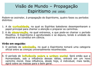 Visão de Mundo – Propagação Espiritismo  (RE 1858) Podem-se assinalar, à propagação do Espiritismo, quatro fases ou períodos distintos:  1. A da  curiosidade ,  na qual os Espíritos batedores desempenharam o papel principal para chamar a atenção e preparar os caminhos.  2. A da  observação ,  na qual entramos, e que pode-se chamar o período filosófico. O Espiritismo é aprofundado e se depura, tende à unidade da doutrina e se constitui em ciência.  Virão em seguida:   3. O período da  admissão ,  no qual o Espiritismo tomará uma categoria oficial entre as crenças universalmente reconhecidas. 4. O período de  influência sobre a ordem social .  Será então que a Humanidade, sob a influência dessas idéias, entrará em um novo caminho moral. Essa influência, desde hoje, é individual; mais tarde, agirá sobre as massas para o bem geral.  