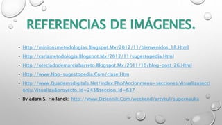 REFERENCIAS DE IMÁGENES. 
• Http://minionsmetodologias.Blogspot.Mx/2012/11/bienvenidos_18.Html 
• Http://carlametodologia.Blogspot.Mx/2012/11/sugestopedia.Html 
• Http://otecladodemarciabarreto.Blogspot.Mx/2011/10/blog-post_26.Html 
• Http://www.Npp-sugestopedia.Com/clase.Htm 
• Http://www.Quadernsdigitals.Net/index.Php?Accionmenu=secciones.Visualizasecci 
oniu.Visualiza&proyecto_id=243&seccion_id=637 
• By adam S. Hollanek: http://www.Dziennik.Com/weekend/artykul/supernauka 
