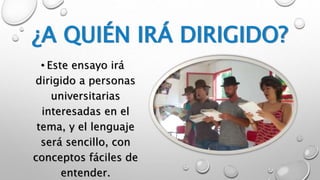 ¿A QUIÉN IRÁ DIRIGIDO? 
• Este ensayo irá 
dirigido a personas 
universitarias 
interesadas en el 
tema, y el lenguaje 
será sencillo, con 
conceptos fáciles de 
entender. 
 