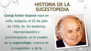 HISTORIA DE LA 
SUGESTOPEDIA 
Georgi kirilov lozanov nace en 
sofía, bulgaria, el 22 de julio 
de 1926. Dr. En medicina, 
neuropsiquiatra y 
psicoterapeuta, es el creador 
de la sugestología -ciencia de 
la sugestión- y de la 
 