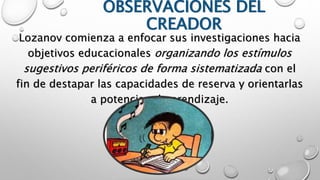 OBSERVACIONES DEL 
CREADOR 
Lozanov comienza a enfocar sus investigaciones hacia 
objetivos educacionales organizando los estímulos 
sugestivos periféricos de forma sistematizada con el 
fin de destapar las capacidades de reserva y orientarlas 
a potenciar el aprendizaje. 
 