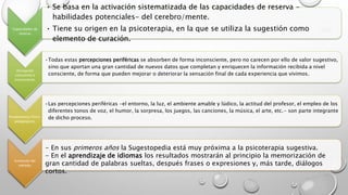 Capacidades de 
reserva. 
• Se basa en la activación sistematizada de las capacidades de reserva - 
habilidades potenciales- del cerebro/mente. 
• Tiene su origen en la psicoterapia, en la que se utiliza la sugestión como 
elemento de curación. 
Percepción 
consciente e 
inconsciente. 
•Todas estas percepciones periféricas se absorben de forma inconsciente, pero no carecen por ello de valor sugestivo, 
sino que aportan una gran cantidad de nuevos datos que completan y enriquecen la información recibida a nivel 
consciente, de forma que pueden mejorar o deteriorar la sensación final de cada experiencia que vivimos. 
Fundamentos Psico-pedagógicos. 
•Las percepciones periféricas -el entorno, la luz, el ambiente amable y lúdico, la actitud del profesor, el empleo de los 
diferentes tonos de voz, el humor, la sorpresa, los juegos, las canciones, la música, el arte, etc.- son parte integrante 
de dicho proceso. 
Evolución del 
método. 
- En sus primeros años la Sugestopedia está muy próxima a la psicoterapia sugestiva. 
- En el aprendizaje de idiomas los resultados mostrarán al principio la memorización de 
gran cantidad de palabras sueltas, después frases o expresiones y, más tarde, diálogos 
cortos. 
 