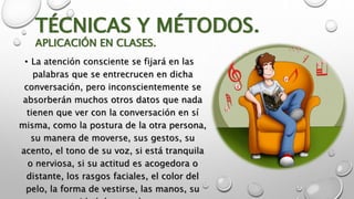 TÉCNICAS Y MÉTODOS. 
APLICACIÓN EN CLASES. 
• La atención consciente se fijará en las 
palabras que se entrecrucen en dicha 
conversación, pero inconscientemente se 
absorberán muchos otros datos que nada 
tienen que ver con la conversación en sí 
misma, como la postura de la otra persona, 
su manera de moverse, sus gestos, su 
acento, el tono de su voz, si está tranquila 
o nerviosa, si su actitud es acogedora o 
distante, los rasgos faciales, el color del 
pelo, la forma de vestirse, las manos, su 
capacidad de escucha, etc. 
 