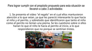 Para lograr cumplir con el propósito propuesto para esta situación se
llevaron a cabo 3 actividades:
1. Se presento el video “el regalo” en el cual ellos mantuvieron
atención a lo que veían, ya que les pareció interesante lo que hacia
el niño y el perrito, y sobretodo que identificaron que tanto el niño
como el perrito no tenían una pierna. Se les cuestiono sobre si ellos
harían lo que el niño le hacía al perrito al inicio, a lo que
respondieron que no porque se sentirían tristes.
 