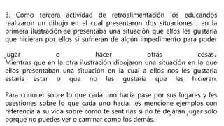 3. Como tercera actividad de retroalimentación los educandos
realizaron un dibujo en el cual presentaron dos situaciones , en la
primera ilustración se presentaba una situación que ellos les gustaría
que hicieran por ellos si sufrieran de algún impedimento para poder
jugar o hacer otras cosas.
Mientras que en la otra ilustración dibujaron una situación en la que
ellos presentaban una situación en la cual a ellos nos les gustaría
estaría estar o que no les gustaría que les hicieran.
Para conocer sobre lo que cada uno hacia pase por sus lugares y les
cuestiones sobre lo que cada uno hacia, les mencione ejemplos con
referencia a su vida sobre como te sentirías si no te dejaran jugar solo
porque no puedes ver o caminar como los demás.
 