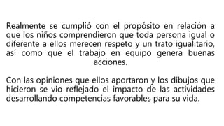 Realmente se cumplió con el propósito en relación a
que los niños comprendieron que toda persona igual o
diferente a ellos merecen respeto y un trato igualitario,
así como que el trabajo en equipo genera buenas
acciones.
Con las opiniones que ellos aportaron y los dibujos que
hicieron se vio reflejado el impacto de las actividades
desarrollando competencias favorables para su vida.
 