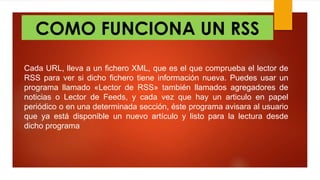 COMO FUNCIONA UN RSS
Cada URL, lleva a un fichero XML, que es el que comprueba el lector de
RSS para ver si dicho fichero tiene información nueva. Puedes usar un
programa llamado «Lector de RSS» también llamados agregadores de
noticias o Lector de Feeds, y cada vez que hay un articulo en papel
periódico o en una determinada sección, éste programa avisara al usuario
que ya está disponible un nuevo artículo y listo para la lectura desde
dicho programa
 