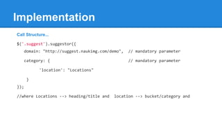 Call Structure...
$('.suggest').suggestor({
domain: "http://suggest.naukimg.com/demo", // mandatory parameter
category: { // mandatory parameter
'location': "Locations"
}
});
//where Locations --> heading/title and location --> bucket/category and
Implementation
 