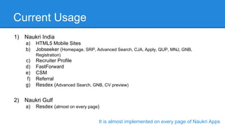Current Usage
1) Naukri India
a) HTML5 Mobile Sites
b) Jobseeker (Homepage, SRP, Advanced Search, CJA, Apply, QUP, MNJ, GNB,
Registration)
c) Recruiter Profile
d) FastForward
e) CSM
f) Referral
g) Resdex (Advanced Search, GNB, CV preview)
2) Naukri Gulf
a) Resdex (almost on every page)
It is almost implemented on every page of Naukri Apps
 