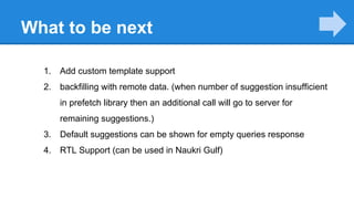 What to be next
1. Add custom template support
2. backfilling with remote data. (when number of suggestion insufficient
in prefetch library then an additional call will go to server for
remaining suggestions.)
3. Default suggestions can be shown for empty queries response
4. RTL Support (can be used in Naukri Gulf)
 