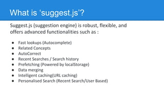 Suggest.js (suggestion engine) is robust, flexible, and
offers advanced functionalities such as :
● Fast lookups (Autocomplete)
● Related Concepts
● AutoCorrect
● Recent Searches / Search history
● Prefetching (Powered by localStorage)
● Data merging
● Intelligent caching(URL caching)
● Personalised Search (Recent Search/User Based)
What is ‘suggest.js’?
 