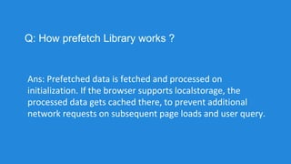 Q: How prefetch Library works ?
Ans: Prefetched data is fetched and processed on
initialization. If the browser supports localstorage, the
processed data gets cached there, to prevent additional
network requests on subsequent page loads and user query.
 