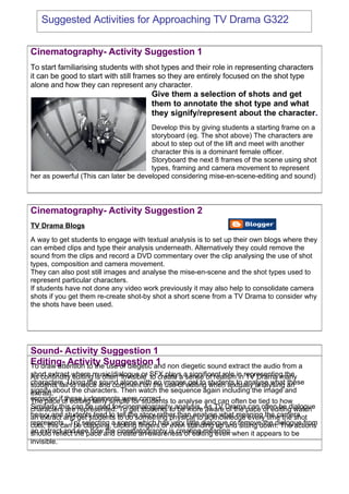 Suggested Activities for Approaching TV Drama G322


Cinematography- Activity Suggestion 1
To start familiarising students with shot types and their role in representing characters
it can be good to start with still frames so they are entirely focused on the shot type
alone and how they can represent any character.
                                       Give them a selection of shots and get
                                       them to annotate the shot type and what
                                       they signify/represent about the character.
                                       Develop this by giving students a starting frame on a
                                       storyboard (eg. The shot above) The characters are
                                       about to step out of the lift and meet with another
                                       character this is a dominant female officer.
                                       Storyboard the next 8 frames of the scene using shot
                                       types, framing and camera movement to represent
her as powerful (This can later be developed considering mise-en-scene-editing and sound)




Cinematography- Activity Suggestion 2
TV Drama Blogs
A way to get students to engage with textual analysis is to set up their own blogs where they
can embed clips and type their analysis underneath. Alternatively they could remove the
sound from the clips and record a DVD commentary over the clip analysing the use of shot
types, composition and camera movement.
They can also post still images and analyse the mise-en-scene and the shot types used to
represent particular characters.
If students have not done any video work previously it may also help to consolidate camera
shots if you get them re-create shot-by shot a short scene from a TV Drama to consider why
the shots have been used.




Sound- Activity Suggestion 1
Editing- Activity Suggestion and non diegetic sound extract the audio from a
                                         1
To draw attention to the use of diegetic
short extract where music/dialogue or SFX plays a significant role in representing the
As continuity editing is often ‘invisible’ to create a sense of realism in TV Drama many
characters. Using the and comment on the imagesediting students to analyse what an
students fail to notice sound alone with no use of get to when textually analysing these
signify about the characters. Then watch the sequence again including the image and
extract.
consider ifof editing fairly simple forcorrect. to analyse and can often be tied to how
The pace these judgements were students
Similarly this can be used for cinematography analysis. As TV Dramapace often be dialogue
characters are represented. To get students to be more aware of the can of editing watch
heavy and and get students telldo something physical to acknowledge everythe camera
an extract students tend to to the story rather than analyse what meaning time the shot
represents. Try selecting a scene which has even little dialogue or remove the dialogue from
cuts, this can be clapping, clicking fingers or very standing up and sitting down. The actions
an extract andthe pace and cinematography is creating meaning.when it appears to be
should reflect see how the create an awareness of editing even
invisible.
 