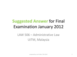 October 2012 06/04/2014
prepared by: Azrin Hafiz 1
Suggested Answer for Final
Examination January 2012
LAW 506 – Administrative Law
Universiti Teknologi MARA
Malaysia
prepared by: azrin hafiz / Oct 2012 1
Part B : Question 1
Certiorari is an order used to quash the unlawful act
of the public authority, while mandamus is a
command issued by the High Court requiring an
authority to perform a public duty imposed upon it
by law.
Demonstrate how effective these remedies are in
controlling the actions or decisions of the public
authorities in the administration of a state.
(20 marks)
prepared by: azrin hafiz / Oct 2012 2
 