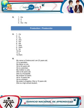 D. 1. the
2. a
3. a
4. the – the
A. 1. my
2. a
3. his
4. she
5. her
6. the
7. they
8. them
9. he
10.his
11.a
12.them
B.
My name is Cristina and I am 23 years old.
I’m a secretary.
My father is Luis.
He is 54 years old.
He is a plumber.
My mother is Julia.
She is 50 years old.
She is a housewife.
My brother is Carlos.
He is 19 years old.
He is a student.
My sister is Angelica. She is 15 years old.
She is a high school student.
Production / Producción
 