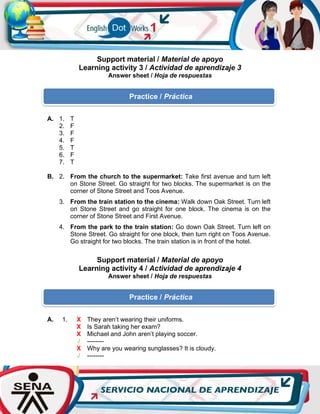 Support material / Material de apoyo
Learning activity 3 / Actividad de aprendizaje 3
Answer sheet / Hoja de respuestas
Support material / Material de apoyo
Learning activity 4 / Actividad de aprendizaje 4
Answer sheet / Hoja de respuestas
A. 1. T
2. F
3. F
4. F
5. T
6. F
7. T
B. 2. From the church to the supermarket: Take first avenue and turn left
on Stone Street. Go straight for two blocks. The supermarket is on the
corner of Stone Street and Toos Avenue.
3. From the train station to the cinema: Walk down Oak Street. Turn left
on Stone Street and go straight for one block. The cinema is on the
corner of Stone Street and First Avenue.
4. From the park to the train station: Go down Oak Street. Turn left on
Stone Street. Go straight for one block, then turn right on Toos Avenue.
Go straight for two blocks. The train station is in front of the hotel.
A. 1. X They aren’t wearing their uniforms.
X Is Sarah taking her exam?
X Michael and John aren’t playing soccer.
√ --------
X Why are you wearing sunglasses? It is cloudy.
√ --------
Practice / Práctica
Practice / Práctica
 