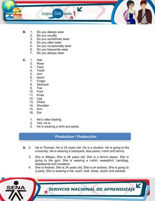 B. 1. Do you always wear
2. Do you usually
3. Do you sometimes wear
4. Do you often wear
5. Do you occasionally wear
6. Do you frequently wear
7. Do you always wear
C. 1. Hair
2. Nose
3. Face
4. Tooth
5. Arm
6. Hand
7. Finger
8. Stomach
9. Toe
10. Foot
11. Knee
12. Leg
13. Chest
14. Shoulder
15. Arm
16. Ear
1. He’s roller blading.
2. Yes, he is.
3. He is wearing a shirt and pants.
A. 2. He is Thomas. He is 23 years old. He is a student. He is going to the
university. He is wearing a backpack, blue jeans, t-shirt and tennis.
3. She is Allegra. She is 28 years old. She is a tennis player. She is
going to the gym. She is wearing a t-shirt, sweatshirt, handbag,
sweatpants and sneakers.
4. She is Andrea. She is 34 years old. She is an actress. She is going to
a party. She is wearing a hat, scarf, coat, dress, clutch and sandals.
Production / Producción
 