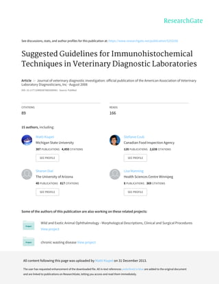 See	discussions,	stats,	and	author	profiles	for	this	publication	at:	https://www.researchgate.net/publication/5253256
Suggested	Guidelines	for	Immunohistochemical
Techniques	in	Veterinary	Diagnostic	Laboratories
Article		in		Journal	of	veterinary	diagnostic	investigation:	official	publication	of	the	American	Association	of	Veterinary
Laboratory	Diagnosticians,	Inc	·	August	2008
DOI:	10.1177/104063870802000401	·	Source:	PubMed
CITATIONS
89
READS
166
15	authors,	including:
Some	of	the	authors	of	this	publication	are	also	working	on	these	related	projects:
Wild	and	Exotic	Animal	Ophthalmology	-	Morphological	Descriptions,	Clinical	and	Surgical	Procedures
View	project
chronic	wasting	disease	View	project
Matti	Kiupel
Michigan	State	University
307	PUBLICATIONS			4,450	CITATIONS			
SEE	PROFILE
Stefanie	Czub
Canadian	Food	Inspection	Agency
128	PUBLICATIONS			2,638	CITATIONS			
SEE	PROFILE
Sharon	Dial
The	University	of	Arizona
40	PUBLICATIONS			817	CITATIONS			
SEE	PROFILE
Lisa	Manning
Health	Sciences	Centre	Winnipeg
8	PUBLICATIONS			369	CITATIONS			
SEE	PROFILE
All	content	following	this	page	was	uploaded	by	Matti	Kiupel	on	31	December	2013.
The	user	has	requested	enhancement	of	the	downloaded	file.	All	in-text	references	underlined	in	blue	are	added	to	the	original	document
and	are	linked	to	publications	on	ResearchGate,	letting	you	access	and	read	them	immediately.
 