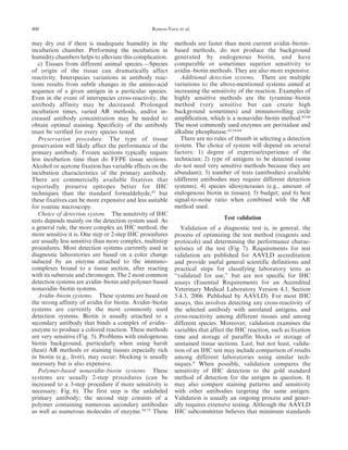 may dry out if there is inadequate humidity in the
incubation chamber. Performing the incubation in
humidity chambers helps to alleviate this complication.
c) Tissues from different animal species.—Species
of origin of the tissue can dramatically affect
reactivity. Interspecies variations in antibody reac-
tions results from subtle changes in the amino-acid
sequence of a given antigen in a particular species.
Even in the event of interspecies cross-reactivity, the
antibody affinity may be decreased. Prolonged
incubation times, varied AR methods, and/or in-
creased antibody concentration may be needed to
obtain optimal staining. Specificity of the antibody
must be verified for every species tested.
Preservation procedure. The type of tissue
preservation will likely affect the performance of the
primary antibody. Frozen sections typically require
less incubation time than do FFPE tissue sections.
Alcohol or acetone fixation has variable effects on the
incubation characteristics of the primary antibody.
There are commercially available fixatives that
reportedly preserve epitopes better for IHC
techniques than the standard formaldehyde,43
but
these fixatives can be more expensive and less suitable
for routine microscopy.
Choice of detection system. The sensitivity of IHC
tests depends mainly on the detection system used. As
a general rule, the more complex an IHC method, the
more sensitive it is. One step or 2-step IHC procedures
are usually less sensitive than more complex, multistep
procedures. Most detection systems currently used in
diagnostic laboratories are based on a color change
induced by an enzyme attached to the immuno-
complexes bound to a tissue section, after reacting
with its substrate and chromogen. The 2 most common
detection systems are avidin–biotin and polymer-based
nonavidin–biotin systems.
Avidin–biotin systems. These systems are based on
the strong affinity of avidin for biotin. Avidin–biotin
systems are currently the most commonly used
detection systems. Biotin is usually attached to a
secondary antibody that binds a complex of avidin–
enzyme to produce a colored reaction. These methods
are very sensitive (Fig. 5). Problems with endogenous
biotin background, particularly when using harsh
(heat) AR methods or staining tissues especially rich
in biotin (e.g., liver), may occur; blocking is usually
necessary but is also expensive.
Polymer-based nonavidin–biotin systems. These
systems are usually 2-step procedures (can be
increased to a 3-step procedure if more sensitivity is
necessary; Fig. 6). The first step is the unlabeled
primary antibody; the second step consists of a
polymer containing numerous secondary antibodies
as well as numerous molecules of enzyme.59,75
These
methods are faster than most current avidin–biotin–
based methods, do not produce the background
generated by endogenous biotin, and have
comparable or sometimes superior sensitivity to
avidin–biotin methods. They are also more expensive.
Additional detection systems. There are multiple
variations to the above-mentioned systems aimed at
increasing the sensitivity of the reaction. Examples of
highly sensitive methods are the tyramine–biotin
method (very sensitive but can create high
background sometimes) and immunorolling circle
amplification, which is a nonavidin–biotin method.43,60
The most commonly used enzymes are peroxidase and
alkaline phosphatase.43,54,64
There are no rules of thumb in selecting a detection
system. The choice of system will depend on several
factors: 1) degree of expertise/experience of the
technician; 2) type of antigens to be detected (some
do not need very sensitive methods because they are
abundant); 3) number of tests (antibodies) available
(different antibodies may require different detection
systems); 4) species idiosyncrasies (e.g., amount of
endogenous biotin in tissues); 5) budget; and 6) best
signal-to-noise ratio when combined with the AR
method used.
Test validation
Validation of a diagnostic test is, in general, the
process of optimizing the test method (reagents and
protocols) and determining the performance charac-
teristics of the test (Fig. 7). Requirements for test
validation are published for AAVLD accreditation
and provide useful general scientific definitions and
practical steps for classifying laboratory tests as
‘‘validated for use,’’ but are not specific for IHC
assays (Essential Requirements for an Accredited
Veterinary Medical Laboratory Version 4.1, Section
5.4.3, 2006. Published by AAVLD). For most IHC
assays, this involves detecting any cross-reactivity of
the selected antibody with unrelated antigens, and
cross-reactivity among different tissues and among
different species. Moreover, validation examines the
variables that affect the IHC reaction, such as fixation
time and storage of paraffin blocks or storage of
unstained tissue sections. Last, but not least, valida-
tion of an IHC test may include comparison of results
among different laboratories using similar tech-
niques.9
When possible, validation compares the
sensitivity of IHC detection to the gold standard
method of detection for the antigen in question. It
may also compare staining patterns and sensitivity
with other antibodies targeting the same antigen.
Validation is usually an ongoing process and gener-
ally requires extensive testing. Although the AAVLD
IHC subcommittee believes that minimum standards
400 Ramos-Vara et al.
 