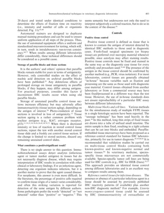 20 days) and tested under identical conditions to
determine the effects of fixation time on reactivity
(i.e., intensity and number of cells or organisms
detected; Fig. 11).45,48
Automated stainers are designed to duplicate
manual staining procedures and can be used to ensure
uniform application of all steps of the process. Thus,
the use of automated equipment offers a uniform and
standardized microenvironment for testing, which will,
in turn, result in intralaboratory run-to-run consist-
ency.64,77
When results among different laboratories
differ considerably, these technical differences should
be considered as a possible cause.
Storage of paraffin blocks and tissue sections
It is the authors’ and others’ opinion that paraffin
blocks remain stable for years in terms of antigenicity.
However, only controlled studies on the effect of
nucleic acid detection on archival paraffin blocks
have been published.25
Any deleterious effects of
prolonged storage on tissue antigenicity in paraffin
blocks, if they happen, may differ among antigens.
For practical purposes, consider this factor if
inconsistent IHC results occur when using old
paraffin blocks.
Storage of unstained paraffin control tissue sec-
tions increases efficiency but may adversely affect
immunoreactivity (tissue section aging), depending on
the antigen of interest.24
Photo-oxidation of tissue
sections is involved in loss of antigenicity.13
Tissue
section ageing is a rather common problem with
nuclear antigens (e.g., Ki67, estrogen receptor,
p53).11,19,25,30,34,36,38,42,54,70,72
When there is decreased
intensity or loss of reaction in stored control tissue
sections, repeat the test with another stored control
tissue slide and a freshly cut control tissue section. If
the change is limited to stored sections, discard any
remaining unstained control slides.
What constitutes a positive/significant result?
There is no single answer to this question. Immu-
nohistochemical assays detect analytes (infectious
agent or tumor marker antigens) in tissues but do
not necessarily diagnose disease, which may require
interpretation of IHC results in correlation with other
clinical or laboratory findings. For an infectious agent,
detecting one organism indicates infection, but it is
another matter to prove that the agent caused disease.
For neoplasms, this answer is even more difficult. In
the literature, the percentage of positive cells required
to confirm tissue origin of a tumor varies considerably,
and often this striking variation is reported for
detection of the same antigen by different authors.
Some pathologists prefer the words ‘‘detected’’ or ‘‘not
detected’’ rather than ‘‘positive’’ or ‘‘negative.’’ This
seems semantic but underscores not only the need to
interpret subjectively a colored reaction, but to do so in
the context of the disease.61
Controls
Positive tissue control
Positive tissue control is defined as tissue that is
known to contain the antigen of interest detected by
identical IHC methods to those used in diagnostic
cases. Fresh-fixed surgical specimens (or biopsy
tissue) are preferred over necropsy material whenever
possible, since autolysis may affect staining results.
Positive tissue controls must be fixed and stained in
the same way as the diagnostic case tissue for every
antibody and procedure used.55,64
The presence of the
antigen in the tissue control should be confirmed by
another method (e.g., PCR, virus isolation). For most
laboratories, control tissues are generally obtained
‘‘in-house’’ because variables such as fixation and
processing are the same as those used with diagnostic
case material. Control tissues obtained from another
laboratory or from a commercial source may have
been fixed/processed in a different way than the test
tissue. However, the use of in-house standards does
not ensure reproducibility of a particular IHC assay
between different laboratories.
Multi-tissue blocks and cell lines. Various methods
for the simultaneous study of multiple FFPE tissues
in a single histologic section have been reported. The
‘‘sausage technique’’ has been used heavily in the
past.10
In this method, long thin strips of fixed tissues
are drawn into a tube of unfixed small intestine. The
entire sample is then fixed, resulting in a tight column
that can be cut into blocks and embedded. Paraffin-
embedded tissue microarrays have been proposed as a
reference control standard for human IHC laborato-
ries, primarily for use in tumor diagnosis.29,39,40,43
It is
recommended that validation studies be carried out
on multi-tissue control blocks containing both
known-positive and known-negative normal and
tumor tissues.64
In veterinary medicine, species-
specific tissue microarrays are not commercially
available. Species-specific tumor cell lines are being
used for IHC controls (e.g., IHC for HER-2/neu).55,57
This approach provides an identical tissue control
among different laboratories and is an excellent way
to compare results among them.
Reference control tissues for infectious diseases. The
presence or absence of a particular infectious agent in a
tissue should be assessed by previously published
IHC reactivity patterns (if available) plus another
non-IHC diagnostic method.8
For example, Listeria
monocytogenes–control tissue could be assessed
by IHC (immunoreactivity of extracellular or
Immunohistochemical techniques in veterinary diagnostic laboratories 403
 