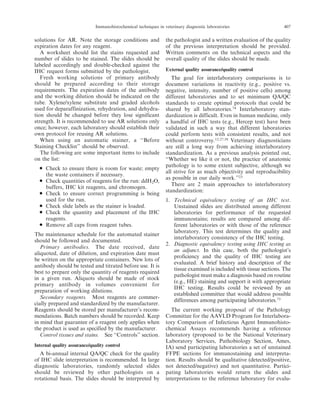 solutions for AR. Note the storage conditions and
expiration dates for any reagent.
A worksheet should list the stains requested and
number of slides to be stained. The slides should be
labeled accordingly and double-checked against the
IHC request forms submitted by the pathologist.
Fresh working solutions of primary antibody
should be prepared according to their storage
requirements. The expiration dates of the antibody
and the working dilution should be indicated on the
tube. Xylene/xylene substitute and graded alcohols
used for deparaffinization, rehydration, and dehydra-
tion should be changed before they lose significant
strength. It is recommended to use AR solutions only
once; however, each laboratory should establish their
own protocol for reusing AR solutions.
When using an automatic stainer, a ‘‘Before
Staining Checklist’’ should be observed.
The following are some important items to include
on the list:
N Check to ensure there is room for waste; empty
the waste containers if necessary.
N Check quantities of reagents for the run: ddH2O,
buffers, IHC kit reagents, and chromogen.
N Check to ensure correct programming is being
used for the run.
N Check slide labels as the stainer is loaded.
N Check the quantity and placement of the IHC
reagents.
N Remove all caps from reagent tubes.
The maintenance schedule for the automated stainer
should be followed and documented.
Primary antibodies. The date received, date
aliquoted, date of dilution, and expiration date must
be written on the appropriate containers. New lots of
antibody should be tested and titrated before use. It is
best to prepare only the quantity of reagents required
in a given run. Aliquots should be made of stock
primary antibody in volumes convenient for
preparation of working dilutions.
Secondary reagents. Most reagents are commer-
cially prepared and standardized by the manufacturer.
Reagents should be stored per manufacturer’s recom-
mendations. Batch numbers should be recorded. Keep
in mind that guarantee of a reagent only applies when
the product is used as specified by the manufacturer.
Control tissues and stains. See ‘‘Controls’’ section.
Internal quality assurance/quality control
A bi-annual internal QA/QC check for the quality
of IHC slide interpretation is recommended. In large
diagnostic laboratories, randomly selected slides
should be reviewed by other pathologists on a
rotational basis. The slides should be interpreted by
the pathologist and a written evaluation of the quality
of the previous interpretation should be provided.
Written comments on the technical aspects and the
overall quality of the slides should be made.
External quality assurance/quality control
The goal for interlaboratory comparisons is to
document variations in reactivity (e.g., positive vs.
negative, intensity, number of positive cells) among
different laboratories and to set minimum QA/QC
standards to create optimal protocols that could be
shared by all laboratories.74
Interlaboratory stan-
dardization is difficult. Even in human medicine, only
a handful of IHC tests (e.g., Hercep test) have been
validated in such a way that different laboratories
could perform tests with consistent results, and not
without controversy.12,27,58
Veterinary diagnosticians
are still a long way from achieving interlaboratory
standardization. As a previous analysis pointed out,
‘‘Whether we like it or not, the practice of anatomic
pathology is to some extent subjective, although we
all strive for as much objectivity and reproducibility
as possible in our daily work.’’23
There are 2 main approaches to interlaboratory
standardization:
1. Technical equivalency testing of an IHC test.
Unstained slides are distributed among different
laboratories for performance of the requested
immunostains; results are compared among dif-
ferent laboratories or with those of the reference
laboratory. This test determines the quality and
interlaboratory consistency of the IHC testing.
2. Diagnostic equivalency testing using IHC testing as
an adjunct. In this case, both the pathologist’s
proficiency and the quality of IHC testing are
evaluated. A brief history and description of the
tissue examined is included with tissue sections. The
pathologist must make a diagnosis based on routine
(e.g., HE) staining and support it with appropriate
IHC testing. Results could be reviewed by an
established committee that would address possible
differences among participating laboratories.73
The current working proposal of the Pathology
Committee for the AAVLD Program for Interlabora-
tory Comparison of Infectious Agent Immunohisto-
chemical Assays recommends having a reference
laboratory (proposed to be the National Veterinary
Laboratory Services, Pathobiology Section, Ames,
IA) send participating laboratories a set of unstained
FFPE sections for immunostaining and interpreta-
tion. Results should be qualitative (detected/positive,
not detected/negative) and not quantitative. Partici-
pating laboratories would return the slides and
interpretations to the reference laboratory for evalu-
Immunohistochemical techniques in veterinary diagnostic laboratories 407
 