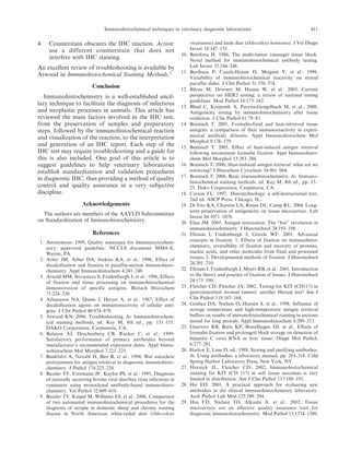 4. Counterstain obscures the IHC reaction. Action:
use a different counterstain that does not
interfere with IHC staining.
An excellent review of troubleshooting is available by
Atwood in Immunohistochemical Staining Methods.5
Conclusion
Immunohistochemistry is a well-established ancil-
lary technique to facilitate the diagnosis of infectious
and neoplastic processes in animals. This article has
reviewed the main factors involved in the IHC test,
from the preservation of samples and preparatory
steps, followed by the immunohistochemical reaction
and visualization of the reaction, to the interpretation
and generation of an IHC report. Each step of the
IHC test may require troubleshooting and a guide for
this is also included. One goal of this article is to
suggest guidelines to help veterinary laboratories
establish standardization and validation procedures
in diagnostic IHC, thus providing a method of quality
control and quality assurance in a very subjective
discipline.
Acknowledgements
The authors are members of the AAVLD Subcommittee
on Standardization of Immunohistochemistry.
References
1. Anonymous: 1999, Quality assurance for immunocytochem-
istry; approved guideline. NCCLS document MM4-A,
Wayne, PA.
2. Arber JM, Arber DA, Jenkins KA, et al.: 1996, Effect of
decalcification and fixation in paraffin-section immunohisto-
chemistry. Appl Immunohistochem 4:241–248.
3. Arnold MM, Srivastava S, Fredenburgh J, et al.: 1996, Effects
of fixation and tissue processing on immunohistochemical
demonstration of specific antigens. Biotech Histochem
71:224–230.
4. Athanasou NA, Quinn J, Heryet A, et al.: 1987, Effect of
decalcification agents on immunoreactivity of cellular anti-
gens. J Clin Pathol 40:874–878.
5. Atwood KN: 2006, Troubleshooting. In: Immunohistochem-
ical staining methods, ed. Key M, 4th ed., pp. 131–155.
DAKO Corporation, Carpinteria, CA.
6. Balaton AJ, Drachenberg CB, Rucker C, et al.: 1999,
Satisfactory performance of primary antibodies beyond
manufacturer’s recommended expiration dates. Appl Immu-
nohistochem Mol Morphol 7:221–225.
7. Bankfalvi A, Navabi H, Bier B, et al.: 1994, Wet autoclave
pretreatment for antigen retrieval in diagnostic immunohisto-
chemistry. J Pathol 174:223–228.
8. Baszler TV, Evermann JF, Kaylor PS, et al.: 1995, Diagnosis
of naturally occurring bovine viral diarrhea virus infections in
ruminants using monoclonal antibody-based immunohisto-
chemistry. Vet Pathol 32:609–618.
9. Baszler TV, Kiupel M, Williams ES, et al.: 2006, Comparison
of two automated immunohistochemical procedures for the
diagnosis of scrapie in domestic sheep and chronic wasting
disease in North American white-tailed deer (Odocoileus
virginianus) and mule deer (Odocoileus hemionus). J Vet Diagn
Invest 18:147–155.
10. Battifora H: 1986, The multi-tumor (sausage) tissue block.
Novel method for immunohistochemical antibody testing.
Lab Invest 55:244–248.
11. Bertheau P, Cazals-Hatem D, Meignin V, et al.: 1998,
Variability of immunohistochemical reactivity on stored
paraffin slides. J Clin Pathol 51:370–374.
12. Bilous M, Dowsett M, Hanna W, et al.: 2003, Current
perspectives on HER2 testing: a review of national testing
guidelines. Mod Pathol 16:173–182.
13. Blind C, Koepenik A, Pacyna-Gengelbach M, et al.: 2008,
Antigenicity testing by immunohistochemistry after tissue
oxidation. J Clin Pathol 61:79–83.
14. Boenisch T: 2001, Formalin-fixed and heat-retrieved tissue
antigens: a comparison of their immunoreactivity in experi-
mental antibody diluents. Appl Immunohistochem Mol
Morphol 9:176–179.
15. Boenisch T: 2005, Effect of heat-induced antigen retrieval
following inconsistent formalin fixation. Appl Immunohisto-
chem Mol Morphol 13:283–286.
16. Boenisch T: 2006, Heat-induced antigen retrieval: what are we
retrieving? J Histochem Cytochem 54:961–964.
17. Boenisch T: 2006, Basic immunohistochemistry. In: Immuno-
histochemical staining methods, ed. Key M, 4th ed., pp. 15–
25. Dako Corporation, Carpinteria, CA.
18. Carson FL: 1997, Histotechnology: a self-instructional text,
2nd ed. ASCP Press, Chicago, IL.
19. Di Vito KA, Charette LA, Rimm DL, Camp RL: 2004, Long-
term preservation of antigenicity on tissue microarrays. Lab
Invest 84:1071–1078.
20. Elias JM: 2001, Antigen restoration. The ‘‘hot’’ revolution in
immunohistochemistry. J Histotechnol 24:193–198.
21. Eltoum I, Fredenburgh J, Grizzle WF: 2001, Advanced
concepts in fixation: 1. Effects of fixation on immunohisto-
chemistry, reversibility of fixation and recovery of proteins,
nucleic acids, and other molecules from fixed and processed
tissues. 2. Developmental methods of fixation. J Histotechnol
24:201–210.
22. Eltoum I, Fredenburgh J, Myers RB, et al.: 2001, Introduction
to the theory and practice of fixation of tissues. J Histotechnol
24:173–190.
23. Fletcher CD, Fletcher JA: 2002, Testing for KIT (CD117) in
gastrointestinal stromal tumors: another Hercep test? Am J
Clin Pathol 118:163–164.
24. Grabau DA, Nielsen O, Hansen S, et al.: 1998, Influence of
storage temperature and high-temperature antigen retrieval
buffers on results of immunohistochemical staining in sections
stored for long periods. Appl Immunohistochem 6:209–213.
25. Guerrero RB, Batts KP, Brandhagen DJ, et al., Effects of
formalin fixation and prolonged block storage on detection of
hepatitis C virus RNA in liver tissue. Diagn Mol Pathol,
6:277–281.
26. Harlow E, Lane D, ed.: 1988, Storing and purifying antibodies.
In: Using antibodies: a laboratory manual, pp. 283–318. Cold
Spring Harbor Laboratory Press, New York, NY.
27. Hornick JL, Fletcher CD: 2002, Immunohistochemical
staining for KIT (CD 117) in soft tissue sarcomas is very
limited in distribution. Am J Clin Pathol 117:188–193.
28. Hsi ED: 2001, A practical approach for evaluating new
antibodies in the clinical immunohistochemistry laboratory.
Arch Pathol Lab Med 125:289–294.
29. Hsu FD, Nielsen TO, Alkushi A, et al.: 2002, Tissue
microarrays are an effective quality assurance tool for
diagnostic immunohistochemistry. Mod Pathol 15:1374–1380.
Immunohistochemical techniques in veterinary diagnostic laboratories 411
 