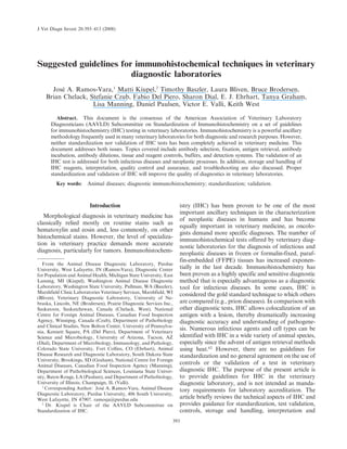 Suggested guidelines for immunohistochemical techniques in veterinary
diagnostic laboratories
José A. Ramos-Vara,1
Matti Kiupel,2
Timothy Baszler, Laura Bliven, Bruce Brodersen,
Brian Chelack, Stefanie Czub, Fabio Del Piero, Sharon Dial, E. J. Ehrhart, Tanya Graham,
Lisa Manning, Daniel Paulsen, Victor E. Valli, Keith West
Abstract. This document is the consensus of the American Association of Veterinary Laboratory
Diagnosticians (AAVLD) Subcommittee on Standardization of Immunohistochemistry on a set of guidelines
for immunohistochemistry (IHC) testing in veterinary laboratories. Immunohistochemistry is a powerful ancillary
methodology frequently used in many veterinary laboratories for both diagnostic and research purposes. However,
neither standardization nor validation of IHC tests has been completely achieved in veterinary medicine. This
document addresses both issues. Topics covered include antibody selection, fixation, antigen retrieval, antibody
incubation, antibody dilutions, tissue and reagent controls, buffers, and detection systems. The validation of an
IHC test is addressed for both infectious diseases and neoplastic processes. In addition, storage and handling of
IHC reagents, interpretation, quality control and assurance, and troubleshooting are also discussed. Proper
standardization and validation of IHC will improve the quality of diagnostics in veterinary laboratories.
Key words: Animal diseases; diagnostic immunohistochemistry; standardization; validation.
Introduction
Morphological diagnosis in veterinary medicine has
classically relied mostly on routine stains such as
hematoxylin and eosin and, less commonly, on other
histochemical stains. However, the level of specializa-
tion in veterinary practice demands more accurate
diagnosis, particularly for tumors. Immunohistochem-
istry (IHC) has been proven to be one of the most
important ancillary techniques in the characterization
of neoplastic diseases in humans and has become
equally important in veterinary medicine, as oncolo-
gists demand more specific diagnoses. The number of
immunohistochemical tests offered by veterinary diag-
nostic laboratories for the diagnosis of infectious and
neoplastic diseases in frozen or formalin-fixed, paraf-
fin-embedded (FFPE) tissues has increased exponen-
tially in the last decade. Immunohistochemistry has
been proven as a highly specific and sensitive diagnostic
method that is especially advantageous as a diagnostic
tool for infectious diseases. In some cases, IHC is
considered the gold standard technique to which others
are compared (e.g., prion diseases). In comparison with
other diagnostic tests, IHC allows colocalization of an
antigen with a lesion, thereby dramatically increasing
diagnostic accuracy and understanding of pathogene-
sis. Numerous infectious agents and cell types can be
identified with IHC in a wide variety of animal species,
especially since the advent of antigen retrieval methods
using heat.62
However, there are no guidelines for
standardization and no general agreement on the use of
controls or the validation of a test in veterinary
diagnostic IHC. The purpose of the present article is
to provide guidelines for IHC in the veterinary
diagnostic laboratory, and is not intended as manda-
tory requirements for laboratory accreditation. The
article briefly reviews the technical aspects of IHC and
provides guidance for standardization, test validation,
controls, storage and handling, interpretation and
From the Animal Disease Diagnostic Laboratory, Purdue
University, West Lafayette, IN (Ramos-Vara), Diagnostic Center
for Population and Animal Health, Michigan State University, East
Lansing, MI (Kiupel), Washington Animal Disease Diagnostic
Laboratory, Washington State University, Pullman, WA (Baszler),
Marshfield Clinic Laboratories Veterinary Services, Marshfield, WI
(Bliven), Veterinary Diagnostic Laboratory, University of Ne-
braska, Lincoln, NE (Brodersen), Prairie Diagnostic Services Inc.,
Saskatoon, Saskatchewan, Canada (Chelack, West), National
Centre for Foreign Animal Diseases, Canadian Food Inspection
Agency, Winnipeg, Canada (Czub), Department of Pathobiology
and Clinical Studies, New Bolton Center, University of Pennsylva-
nia, Kennett Square, PA (Del Piero), Department of Veterinary
Science and Microbiology, University of Arizona, Tucson, AZ
(Dial), Department of Microbiology, Immunology, and Pathology,
Colorado State University, Fort Collins, CO (Ehrhart), Animal
Disease Research and Diagnostic Laboratory, South Dakota State
University, Brookings, SD (Graham), National Centre for Foreign
Animal Diseases, Canadian Food Inspection Agency (Manning),
Department of Pathobiological Sciences, Louisiana State Univer-
sity, Baton Rouge, LA (Paulsen), and Department of Pathobiology,
University of Illinois, Champaign, IL (Valli).
1
Corresponding Author: José A. Ramos-Vara, Animal Disease
Diagnostic Laboratory, Purdue University, 406 South University,
West Lafayette, IN 47907. ramosja@purdue.edu
2
Dr. Kiupel is Chair of the AAVLD Subcommittee on
Standardization of IHC.
J Vet Diagn Invest 20:393–413 (2008)
393
 