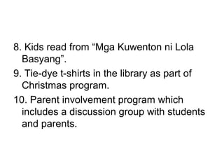8. Kids read from “Mga Kuwenton ni Lola
Basyang”.
9. Tie-dye t-shirts in the library as part of
Christmas program.
10. Parent involvement program which
includes a discussion group with students
and parents.
 