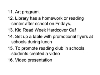 11. Art program.
12. Library has a homework or reading
center after school on Fridays.
13. Kid Read Week Hardcover Caf
14. Set up a table with promotional flyers at
schools during lunch
15. To promote reading club in schools,
students created a video
16. Video presentation
 