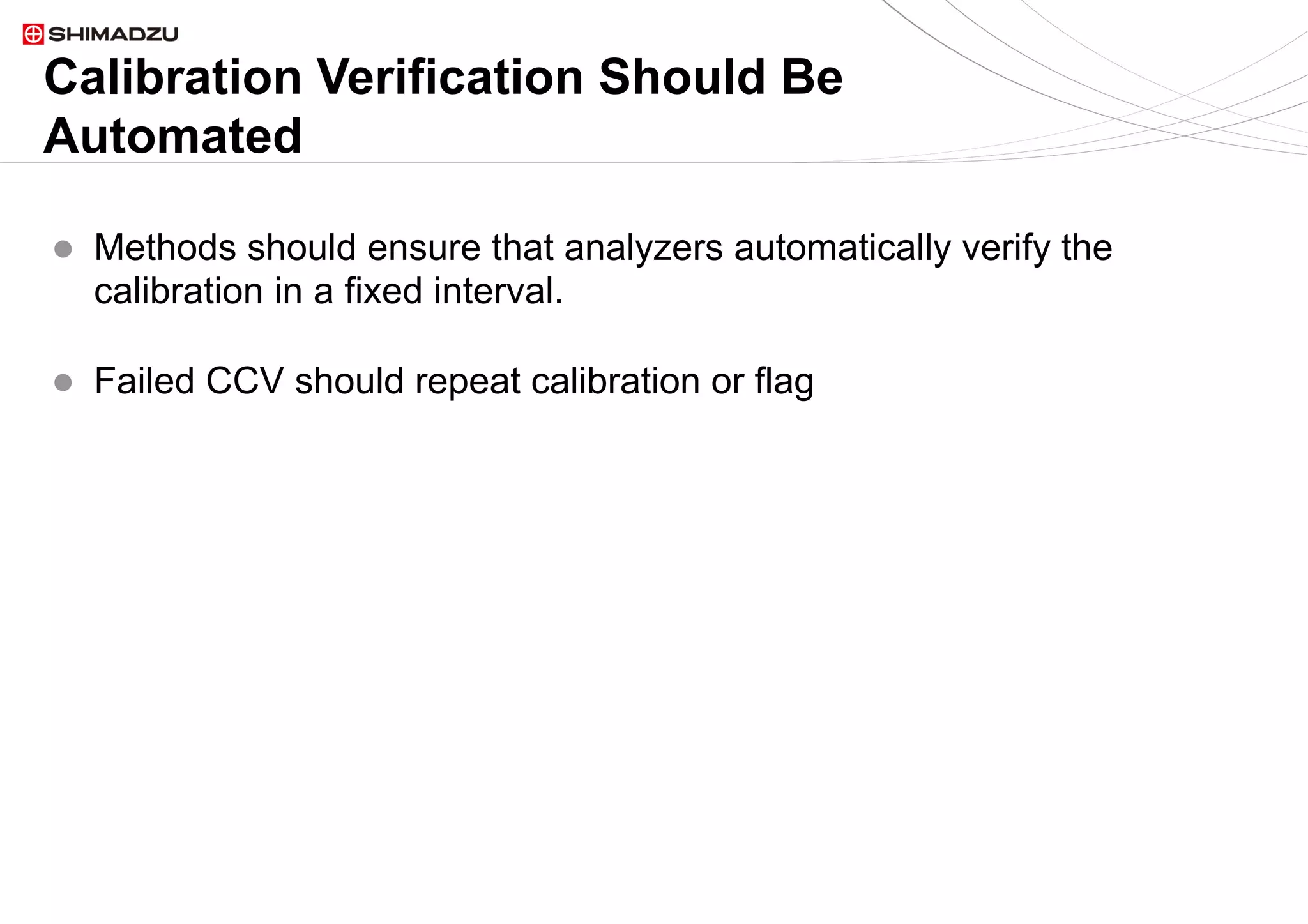 12  / 912  / 9
Calibration Verification Should Be
Automated
l  Methods should ensure that analyzers automatically verify the
calibration in a fixed interval.
l  Failed CCV should repeat calibration or flag
 
