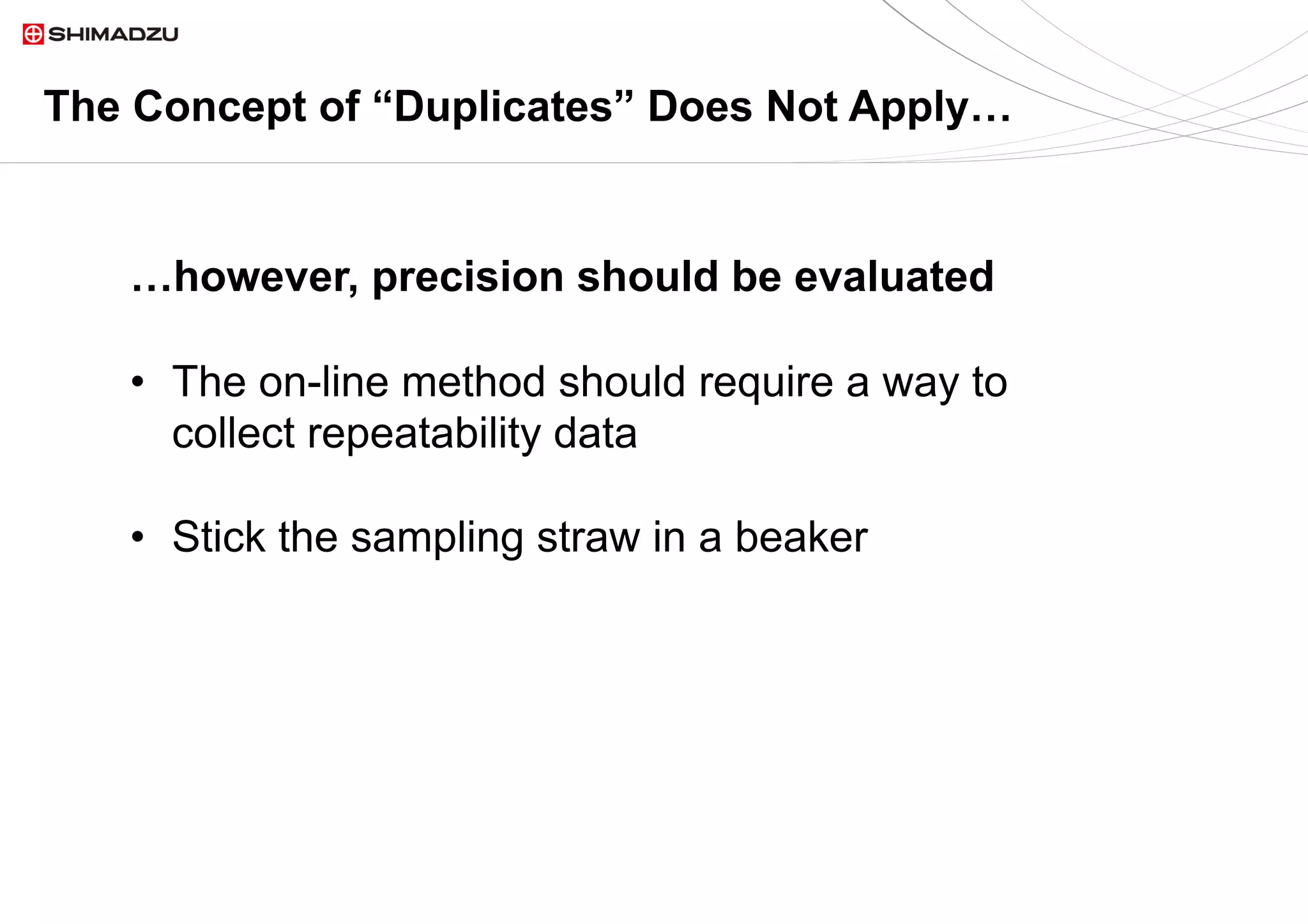 14  / 914  / 9
The Concept of “Duplicates” Does Not Apply…
•  The on-line method should require a way to
collect repeatability data
•  Stick the sampling straw in a beaker
…however, precision should be evaluated
 