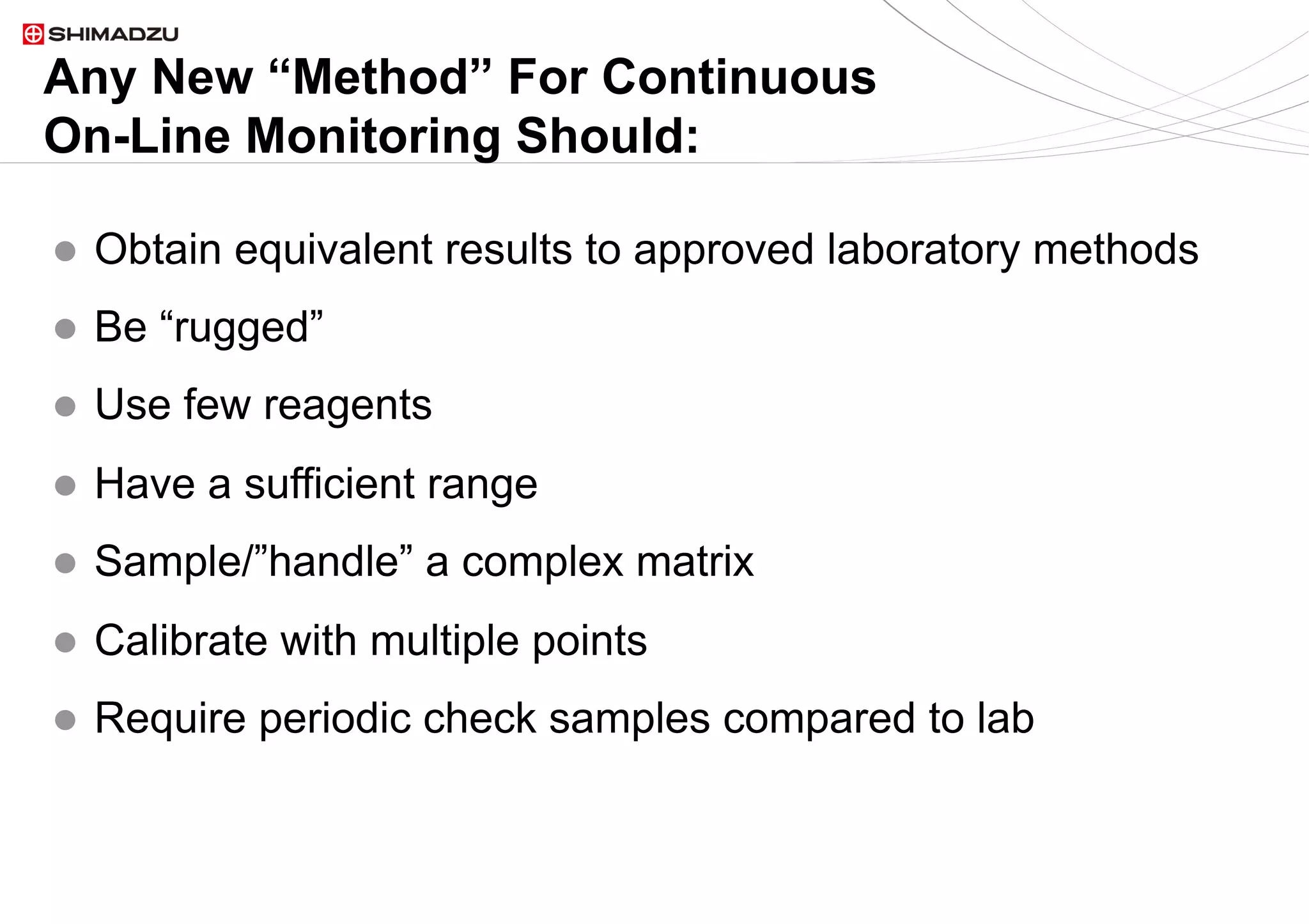 20  / 920  / 9
Any New “Method” For Continuous
On-Line Monitoring Should:
l  Obtain equivalent results to approved laboratory methods
l  Be “rugged”
l  Use few reagents
l  Have a sufficient range
l  Sample/”handle” a complex matrix
l  Calibrate with multiple points
l  Require periodic check samples compared to lab
 