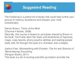 Suggested Reading
The Following is a partial list of books that could help further your
pursuit of memory excellence and sharpen your mind
considerably:
Derren Brown, Tricks of the Mind
(Channel 4 Books, 2006)
Naturally, this course is based on principles shared by Brown in
his book. You’ll also learn the hows and wherefores of hypnosis,
magic, ouija boards, phony psychic abilities and reading people
really well. All through the eyes of a charlatan and a skeptic.
Joshua Foer, Moonwalking with Einstein: The Art and Science of
Remembering Everything
(Penguin Books, 2011)
This book is a bit of exciting scientific journalism and tells the

 
