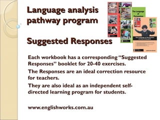 Language analysis
pathway program
Suggested Responses
Each workbook has a corresponding “Suggested
Responses” booklet for 20-40 exercises.
The Responses are an ideal correction resource
for teachers.
They are also ideal as an independent selfdirected learning program for students.
www.englishworks.com.au

 