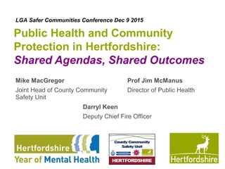 www.hertsdirect.org
Public Health and Community
Protection in Hertfordshire:
Shared Agendas, Shared Outcomes
Mike MacGregor
Joint Head of County Community
Safety Unit
Prof Jim McManus
Director of Public Health
Darryl Keen
Deputy Chief Fire Officer
LGA Safer Communities Conference Dec 9 2015
 