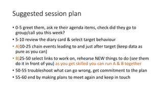 Suggested session plan
• 0-5 greet them, ask re their agenda items, check did they go to
group/call you this week?
• 5-10 review the diary card & select target behaviour
• A)10-25 chain events leading to and just after target (keep data as
pure as you can)
• B)25-50 select links to work on, rehearse NEW things to do (see them
do it in front of you) as you get skilled you can run A & B together
• 50-55 troubleshoot what can go wrong, get commitment to the plan
• 55-60 end by making plans to meet again and keep in touch
 