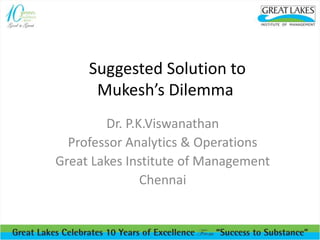 Suggested Solution to
Mukesh’s Dilemma
Dr. P.K.Viswanathan
Professor Analytics & Operations
Great Lakes Institute of Management
Chennai
 