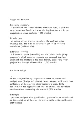 Suggested Structure
Executive summary:
an overview that communicates what was done, why it was
done, what was found, and what the implications are for the
organisation under analysis (~150 words)
Introduction:
an outline of the project, including; the problem under
investigation, the aims of the project (or set of research
questions) (~400 words)
Literature review:
A literature review (extending the work done in the group
proposal), which unpacks concepts and research that has
examined the problem in the past, thereby connecting your
project to a lineage of innovation* (700 words)
Research design:
O
utlines and justifies a) the processes taken to collect and
analyse data (design and phases), b) the sample used in the data
collection, c) the analysis steps/framework used, d) the
reliability of the approach and any limitations, and e) ethical
considerations concerning the research (550 words)
Findings:
presents analysed data (qualitative, quantitative or mixed) and
an interpretation of the analysis which explains its significance
(850 words)
 