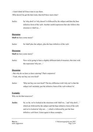 How to…
make suggestions
© bbclearningenglish.com 2007
Page 2 of 4
- I don't think he'll have time to see them.
-Why doesn't he get the later train, then he'll have more time?
Jackie: So 'why don't' or 'why doesn't' is followed by the subject and then the base
infinitive form of the verb. Another useful expression that also follows this
structure is 'shall we…'
Discussion
Shall we have some music?
Jackie: So 'shall' plus the subject, plus the base infinitive of the verb.
Discussion
Shall we have some music?
Jackie: Now we're going to hear a slightly different kind of structure, this time with
the expression 'why not…'
Discussion
- But why do we have to have catering? That's expensive!
- Yeah, why not buy our own food?
Jackie: 'Why not buy our own food?' The key difference with 'why not' is that the
subject isn't included, just the infinitive form of the verb without 'to'.
Examples
Why not do that tomorrow?
Jackie: So, so far, we've looked at the structures with 'shall we...' and 'why don't…'
which are followed by the subject and the base infinitive form of the verb
and we've looked at 'why not….', which is followed by just the base
infinitive verb form. Listen again to these examples.
 