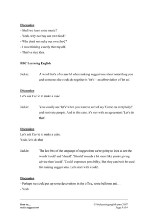 How to…
make suggestions
© bbclearningenglish.com 2007
Page 3 of 4
Discussion
- Shall we have some music?
- Yeah, why not buy our own food?
- Why don't we make our own food?
- I was thinking exactly that myself.
- That's a nice idea.
BBC Learning English
Jackie: A word that's often useful when making suggestions about something you
and someone else could do together is 'let's' – an abbreviation of 'let us'.
Discussion
Let's ask Carrie to make a cake.
Jackie: You usually use 'let's' when you want to sort of say 'Come on everybody!'
and motivate people. And in this case, it's met with an agreement: 'Let's do
that'.
Discussion
Let's ask Carrie to make a cake.
Yeah, let's do that
Jackie: The last bits of the language of suggestions we're going to look at are the
words 'could' and 'should'. 'Should' sounds a bit more like you're giving
advice than 'could'. 'Could' expresses possibility. But they can both be used
for making suggestions. Let's start with 'could'.
Discussion
- Perhaps we could put up some decorations in the office, some balloons and…
- Yeah
 