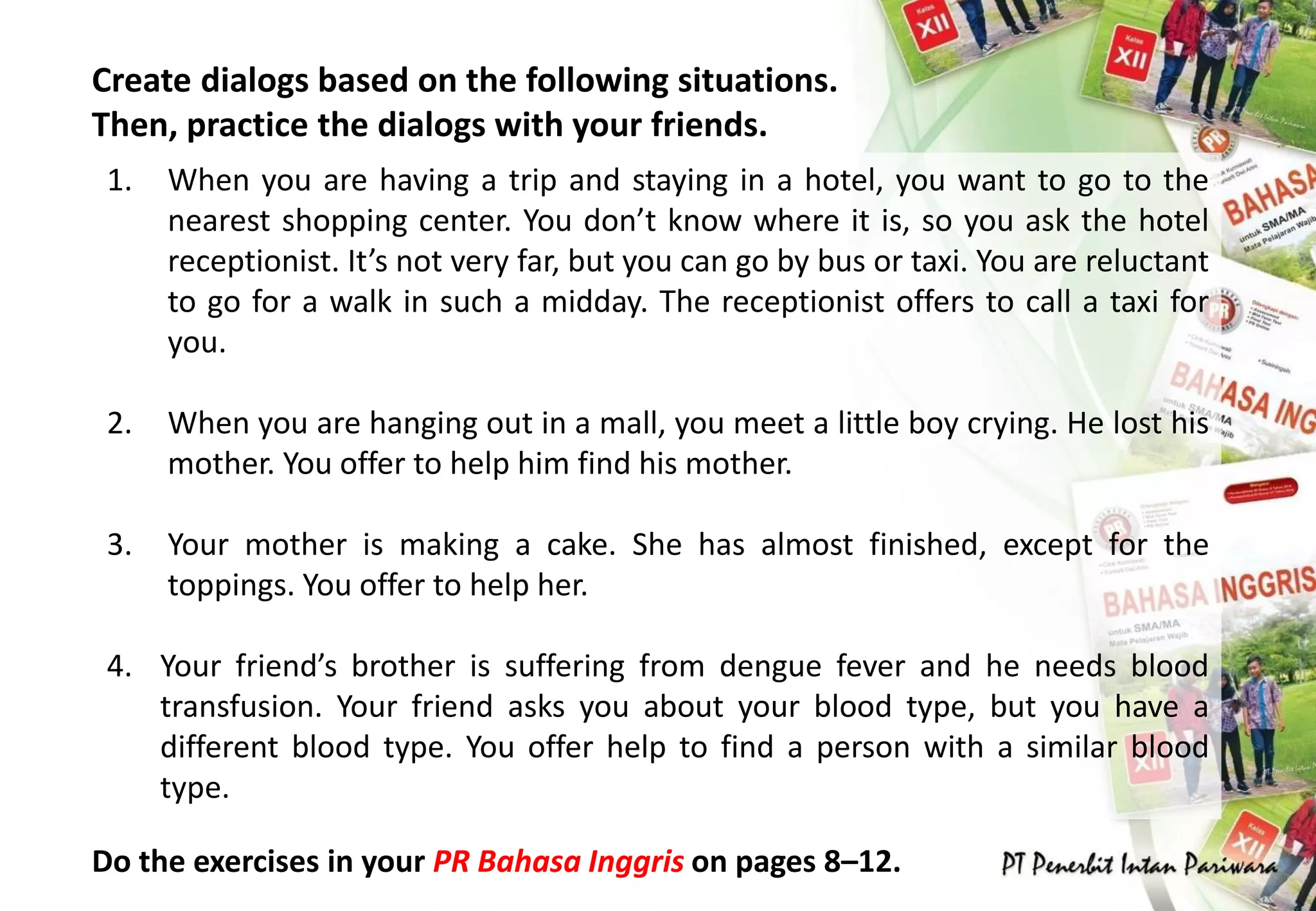 Create dialogs based on the following situations.
Then, practice the dialogs with your friends.
Do the exercises in your PR Bahasa Inggris on pages 8–12.
1. When you are having a trip and staying in a hotel, you want to go to the
nearest shopping center. You don’t know where it is, so you ask the hotel
receptionist. It’s not very far, but you can go by bus or taxi. You are reluctant
to go for a walk in such a midday. The receptionist offers to call a taxi for
you.
2. When you are hanging out in a mall, you meet a little boy crying. He lost his
mother. You offer to help him find his mother.
3. Your mother is making a cake. She has almost finished, except for the
toppings. You offer to help her.
4. Your friend’s brother is suffering from dengue fever and he needs blood
transfusion. Your friend asks you about your blood type, but you have a
different blood type. You offer help to find a person with a similar blood
type.
 