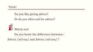 Think?
Do you like giving advice?
Or do you often ask for advice?
Watch out!
Do you know the difference between :
Advice /ədˈvaɪs/ and Advise /ədˈvaɪz/ ?
 