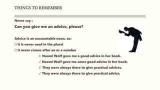 THINGS TO REMEMBER
Never say :
Can you give me an advice, please?
Advice is an uncountable noun, so:
it is never used in the plural
it never comes after an or a number
✗ Naomi Wolf gave me a good advice in her book.
✓ Naomi Wolf gave me some good advice in her book.
✗ They were always there to give practical advices.
✓ They were always there to give practical advice.
 