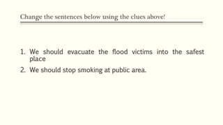 Change the sentences below using the clues above!
1. We should evacuate the flood victims into the safest
place
2. We should stop smoking at public area.
 