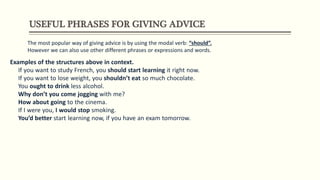 USEFUL PHRASES FOR GIVING ADVICE
The most popular way of giving advice is by using the modal verb: “should”.
However we can also use other different phrases or expressions and words.
Examples of the structures above in context.
If you want to study French, you should start learning it right now.
If you want to lose weight, you shouldn’t eat so much chocolate.
You ought to drink less alcohol.
Why don’t you come jogging with me?
How about going to the cinema.
If I were you, I would stop smoking.
You’d better start learning now, if you have an exam tomorrow.
 