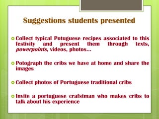 Suggestions students presented
Collect typical Potuguese recipes associated to this
festivity and present them through texts,
powerpoints, videos, photos…
Potograph the cribs we have at home and share the
images
Collect photos of Portuguese traditional cribs
Invite a portuguese crafstman who makes cribs to
talk about his experience