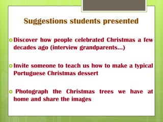 Suggestions students presented
Discover how people celebrated Christmas a few
decades ago (interview grandparents…)
Invite someone to teach us how to make a typical
Portuguese Christmas dessert
Photograph the Christmas trees we have at
home and share the images