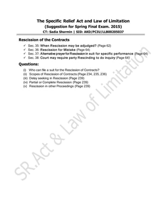 The Specific Relief Act and Law of Limitation
(Suggestion for Spring Final Exam. 2015)
CT: Sadia Sharmin | SID: AKD/PCIU/LLB00205037
Rescission of the Contracts
 Sec. 35: When Rescission may be adjudged? (Page 62)
 Sec. 36: Rescission for Mistake (Page 64)
 Sec. 37: Alternative prayer for Rescission in suit for specific performance (Page 64)
 Sec. 38: Court may require party Rescinding to do inquiry (Page 64)
Questions:
(i) Who can file a suit for the Rescission of Contracts?
(ii) Scopes of Rescission of Contracts (Page 234, 235, 236)
(iii) Delay seeking in Rescission (Page 239)
(iv) Partial or Complete Rescission (Page 239)
(v) Rescission in other Proceedings (Page 239)
 