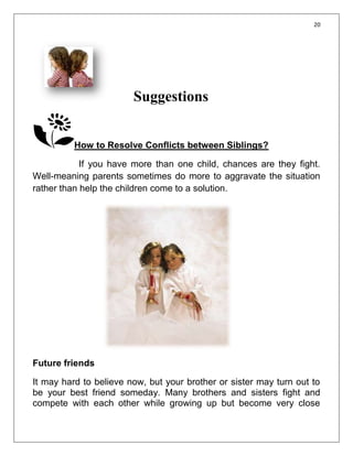 20




                        Suggestions


          How to Resolve Conflicts between Siblings?

            If you have more than one child, chances are they fight.
Well-meaning parents sometimes do more to aggravate the situation
rather than help the children come to a solution.




Future friends

It may hard to believe now, but your brother or sister may turn out to
be your best friend someday. Many brothers and sisters fight and
compete with each other while growing up but become very close
 