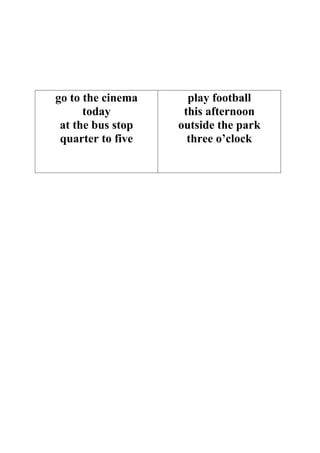 go to the cinema     play football
      today         this afternoon
 at the bus stop   outside the park
 quarter to five     three o’clock
 